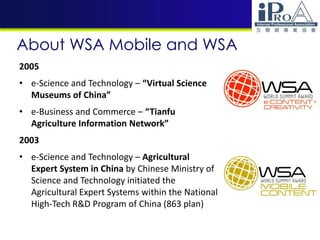 About WSA Mobile and WSA
2005
• e-Science and Technology – “Virtual Science
Museums of China”
• e-Business and Commerce – “Tianfu
Agriculture Information Network”
2003
• e-Science and Technology – Agricultural
Expert System in China by Chinese Ministry of
Science and Technology initiated the
Agricultural Expert Systems within the National
High-Tech R&D Program of China (863 plan)
 