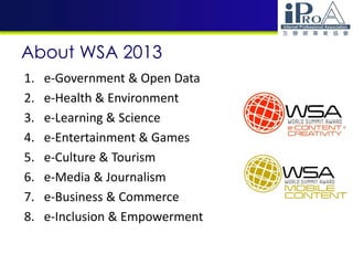 About WSA 2013
1. e-Government & Open Data
2. e-Health & Environment
3. e-Learning & Science
4. e-Entertainment & Games
5. e-Culture & Tourism
6. e-Media & Journalism
7. e-Business & Commerce
8. e-Inclusion & Empowerment
 