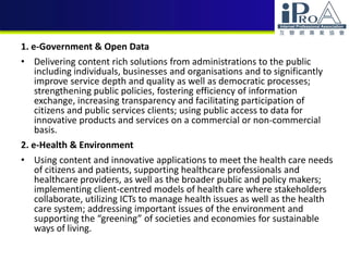 1. e-Government & Open Data
• Delivering content rich solutions from administrations to the public
including individuals, businesses and organisations and to significantly
improve service depth and quality as well as democratic processes;
strengthening public policies, fostering efficiency of information
exchange, increasing transparency and facilitating participation of
citizens and public services clients; using public access to data for
innovative products and services on a commercial or non-commercial
basis.
2. e-Health & Environment
• Using content and innovative applications to meet the health care needs
of citizens and patients, supporting healthcare professionals and
healthcare providers, as well as the broader public and policy makers;
implementing client-centred models of health care where stakeholders
collaborate, utilizing ICTs to manage health issues as well as the health
care system; addressing important issues of the environment and
supporting the “greening” of societies and economies for sustainable
ways of living.
 