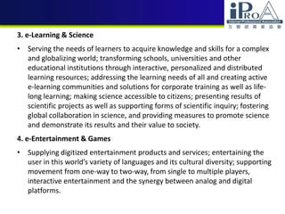 3. e-Learning & Science
• Serving the needs of learners to acquire knowledge and skills for a complex
and globalizing world; transforming schools, universities and other
educational institutions through interactive, personalized and distributed
learning resources; addressing the learning needs of all and creating active
e-learning communities and solutions for corporate training as well as life-
long learning; making science accessible to citizens; presenting results of
scientific projects as well as supporting forms of scientific inquiry; fostering
global collaboration in science, and providing measures to promote science
and demonstrate its results and their value to society.
4. e-Entertainment & Games
• Supplying digitized entertainment products and services; entertaining the
user in this world’s variety of languages and its cultural diversity; supporting
movement from one-way to two-way, from single to multiple players,
interactive entertainment and the synergy between analog and digital
platforms.
 