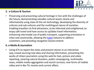 5. e-Culture & Tourism
• Preserving and presenting cultural heritage in line with the challenges of
the future; demonstrating valuable cultural assets clearly and
informatively using state-of-the-art technology; developing the diversity of
cultures and sub-cultures and the multilingual nature of societies.
Enabling travellers to find attractions, to be informed and enlightened, to
enjoy safe travel and have access to up2date travel information;
enhancing intermodal use of public transport, supporting orientation in
cities and countryside, allowing the hotel industry to address
customers, and providing navigation-based content.
6. e-Media & Journalism
• Using ICTs to report the news and present stories in an interactive
way, crowd sourcing new data and sharing information, presenting the
works of citizen journalism using the web for text, picture and video
reporting, covering natural disasters, public campaigning, multimedia
news, mobile media aggregation and search services; new forms of mobile
video and m-&e-TV, movies and current affairs.
 