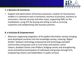 7. e-Business & Commerce
• Support and optimization of business processes; creation of new business
models in e-commerce and m-commerce, business to business, business to
consumers, internet security and other areas; supporting SMEs on the
marketplace; using ICTs for buying and selling as well as servicing
customers and collaborating with business partners.
8. e-Inclusion & Empowerment
• Measures supporting integration of the global information society; bringing
least developed countries into the knowledge society; reducing “digital
divides” between technology-empowered and technology-excluded
communities and groups such as rural areas and women, senior
citizens, disabled citizens and children; bridging society and strengthening
social and political participation of individuals and groups through ICTs;
empowering citizens and stakeholders in public services.
 