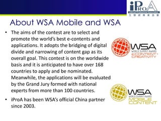 About WSA Mobile and WSA
• The aims of the contest are to select and
promote the world’s best e-contents and
applications. It adopts the bridging of digital
divide and narrowing of content gap as its
overall goal. This contest is on the worldwide
basis and it is anticipated to have over 168
countries to apply and be nominated.
Meanwhile, the applications will be evaluated
by the Grand Jury formed with national
experts from more than 100 countries.
• iProA has been WSA’s official China partner
since 2003.
 