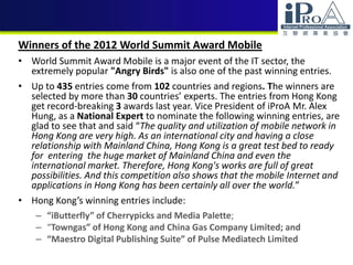 Winners of the 2012 World Summit Award Mobile
• World Summit Award Mobile is a major event of the IT sector, the
extremely popular "Angry Birds" is also one of the past winning entries.
• Up to 435 entries come from 102 countries and regions. The winners are
selected by more than 30 countries’ experts. The entries from Hong Kong
get record-breaking 3 awards last year. Vice President of iProA Mr. Alex
Hung, as a National Expert to nominate the following winning entries, are
glad to see that and said “The quality and utilization of mobile network in
Hong Kong are very high. As an international city and having a close
relationship with Mainland China, Hong Kong is a great test bed to ready
for entering the huge market of Mainland China and even the
international market. Therefore, Hong Kong's works are full of great
possibilities. And this competition also shows that the mobile Internet and
applications in Hong Kong has been certainly all over the world.”
• Hong Kong’s winning entries include:
– “iButterfly” of Cherrypicks and Media Palette;
– “Towngas” of Hong Kong and China Gas Company Limited; and
– “Maestro Digital Publishing Suite” of Pulse Mediatech Limited
 