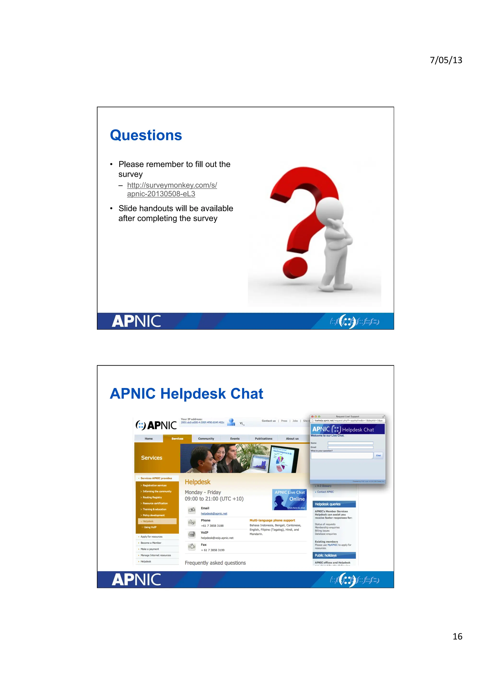 7/05/13	
  
16	
  
Questions
• Please remember to fill out the
survey
– http://surveymonkey.com/s/
apnic-20130508-eL3
• Slide handouts will be available
after completing the survey
APNIC Helpdesk Chat
 