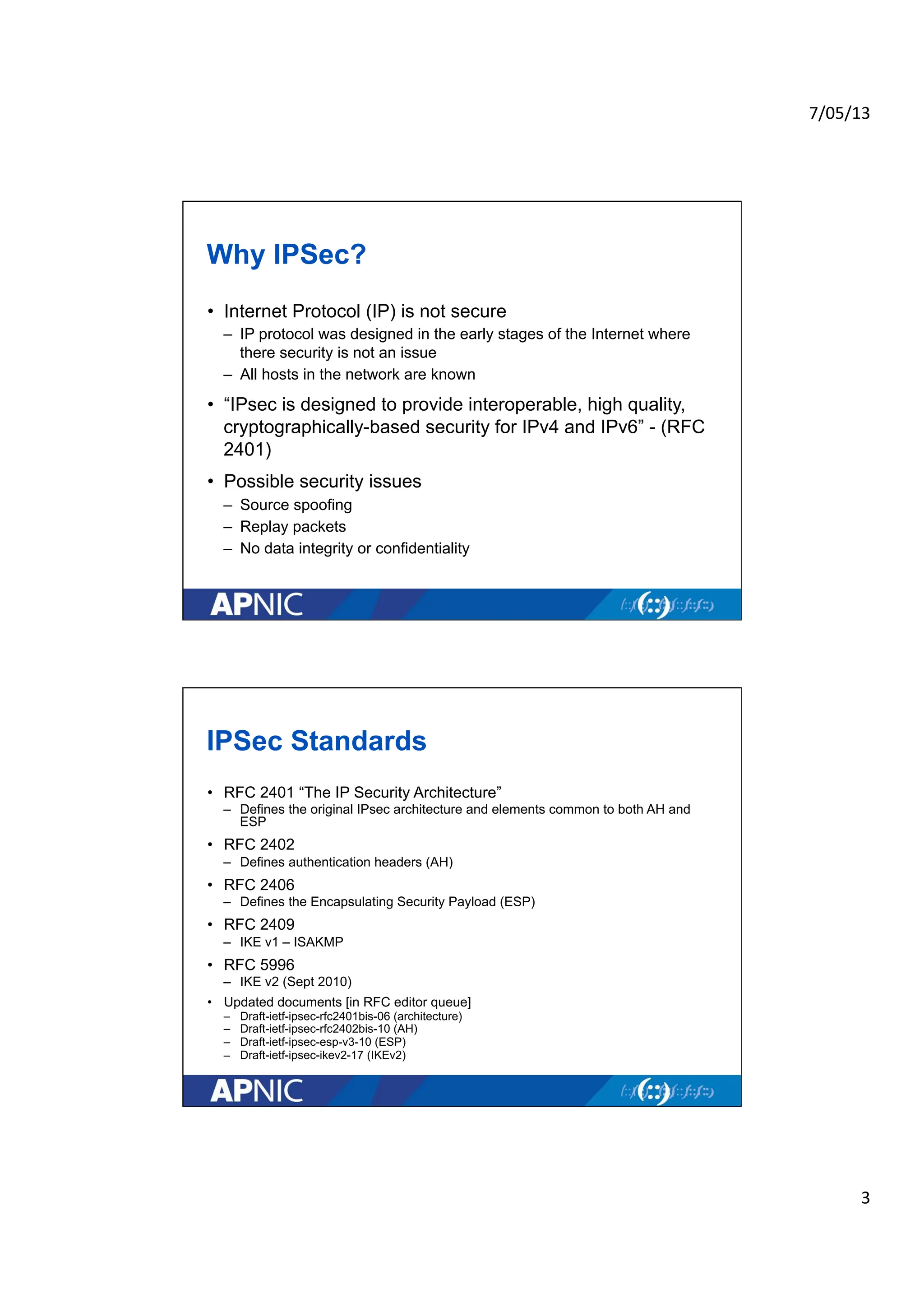 7/05/13	
  
3	
  
Why IPSec?
• Internet Protocol (IP) is not secure
– IP protocol was designed in the early stages of the Internet where
there security is not an issue
– All hosts in the network are known
• “IPsec is designed to provide interoperable, high quality,
cryptographically-based security for IPv4 and IPv6” - (RFC
2401)
• Possible security issues
– Source spoofing
– Replay packets
– No data integrity or confidentiality
IPSec Standards
• RFC 2401 “The IP Security Architecture”
– Defines the original IPsec architecture and elements common to both AH and
ESP
• RFC 2402
– Defines authentication headers (AH)
• RFC 2406
– Defines the Encapsulating Security Payload (ESP)
• RFC 2409
– IKE v1 – ISAKMP
• RFC 5996
– IKE v2 (Sept 2010)
• Updated documents [in RFC editor queue]
– Draft-ietf-ipsec-rfc2401bis-06 (architecture)
– Draft-ietf-ipsec-rfc2402bis-10 (AH)
– Draft-ietf-ipsec-esp-v3-10 (ESP)
– Draft-ietf-ipsec-ikev2-17 (IKEv2)
 