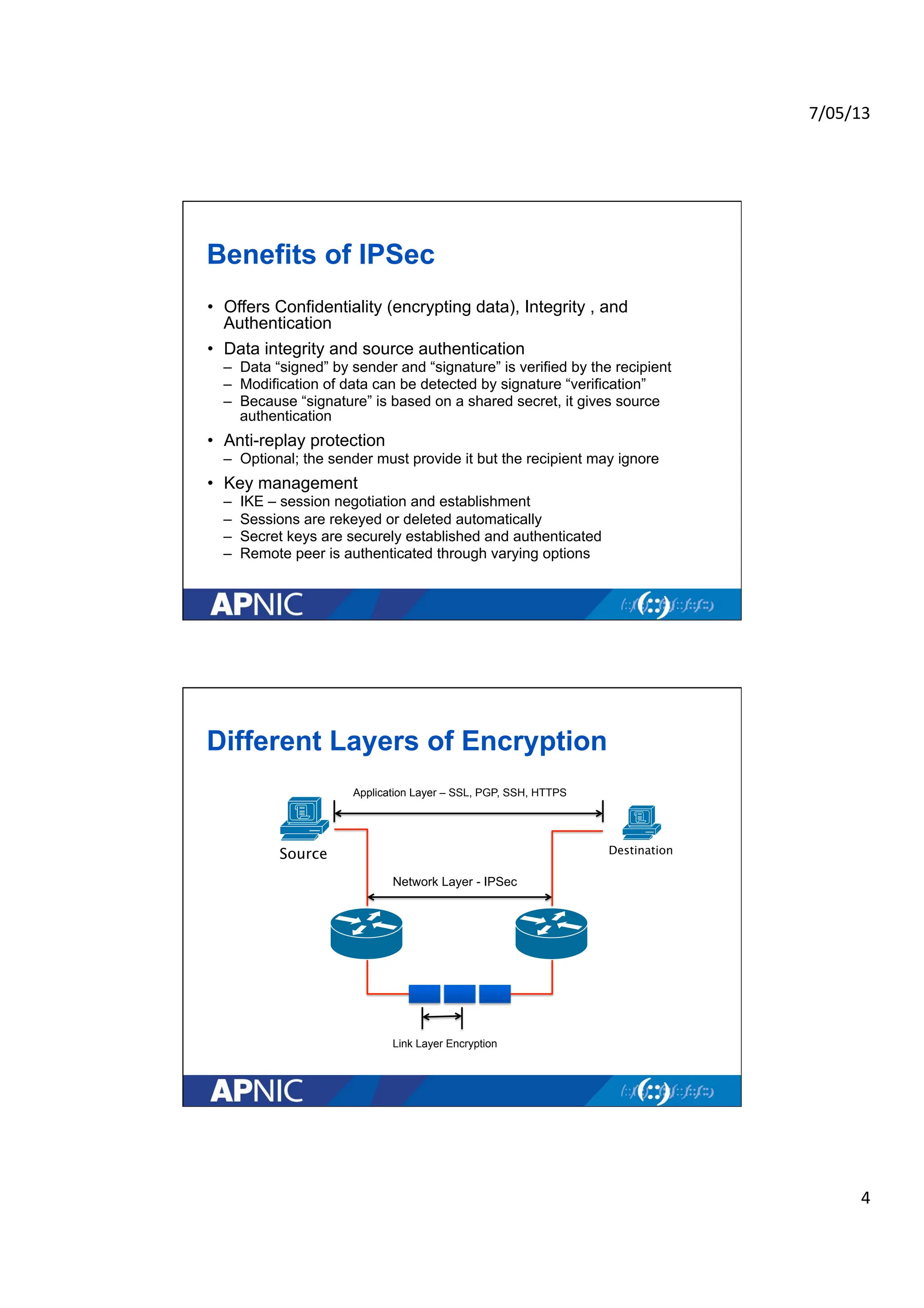 7/05/13	
  
4	
  
Benefits of IPSec
• Offers Confidentiality (encrypting data), Integrity , and
Authentication
• Data integrity and source authentication
– Data “signed” by sender and “signature” is verified by the recipient
– Modification of data can be detected by signature “verification”
– Because “signature” is based on a shared secret, it gives source
authentication
• Anti-replay protection
– Optional; the sender must provide it but the recipient may ignore
• Key management
– IKE – session negotiation and establishment
– Sessions are rekeyed or deleted automatically
– Secret keys are securely established and authenticated
– Remote peer is authenticated through varying options
Different Layers of Encryption
Network Layer - IPSec
Link Layer Encryption
Source Destination
Application Layer – SSL, PGP, SSH, HTTPS
 