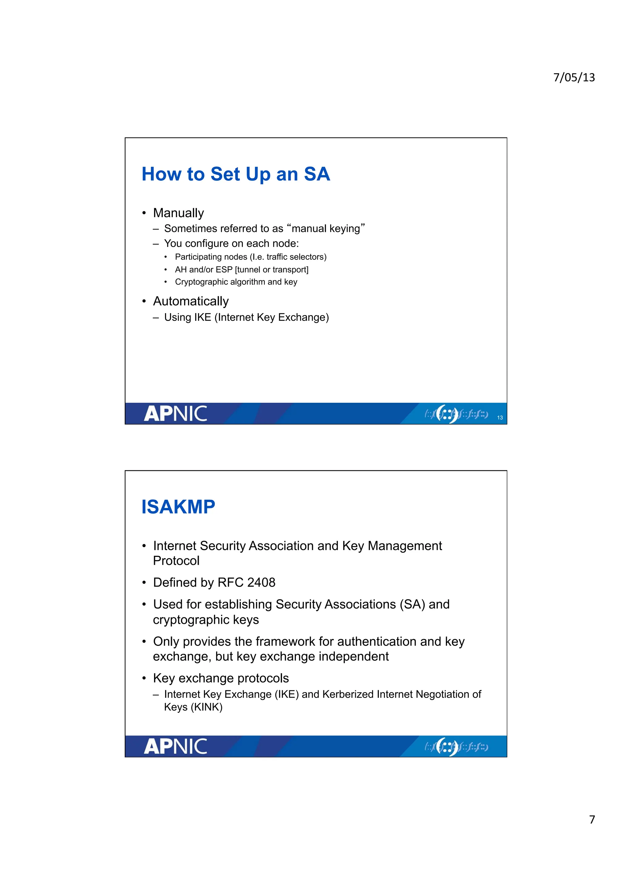 7/05/13	
  
7	
  
How to Set Up an SA
• Manually
– Sometimes referred to as “manual keying”
– You configure on each node:
• Participating nodes (I.e. traffic selectors)
• AH and/or ESP [tunnel or transport]
• Cryptographic algorithm and key
• Automatically
– Using IKE (Internet Key Exchange)
13
ISAKMP
• Internet Security Association and Key Management
Protocol
• Defined by RFC 2408
• Used for establishing Security Associations (SA) and
cryptographic keys
• Only provides the framework for authentication and key
exchange, but key exchange independent
• Key exchange protocols
– Internet Key Exchange (IKE) and Kerberized Internet Negotiation of
Keys (KINK)
 