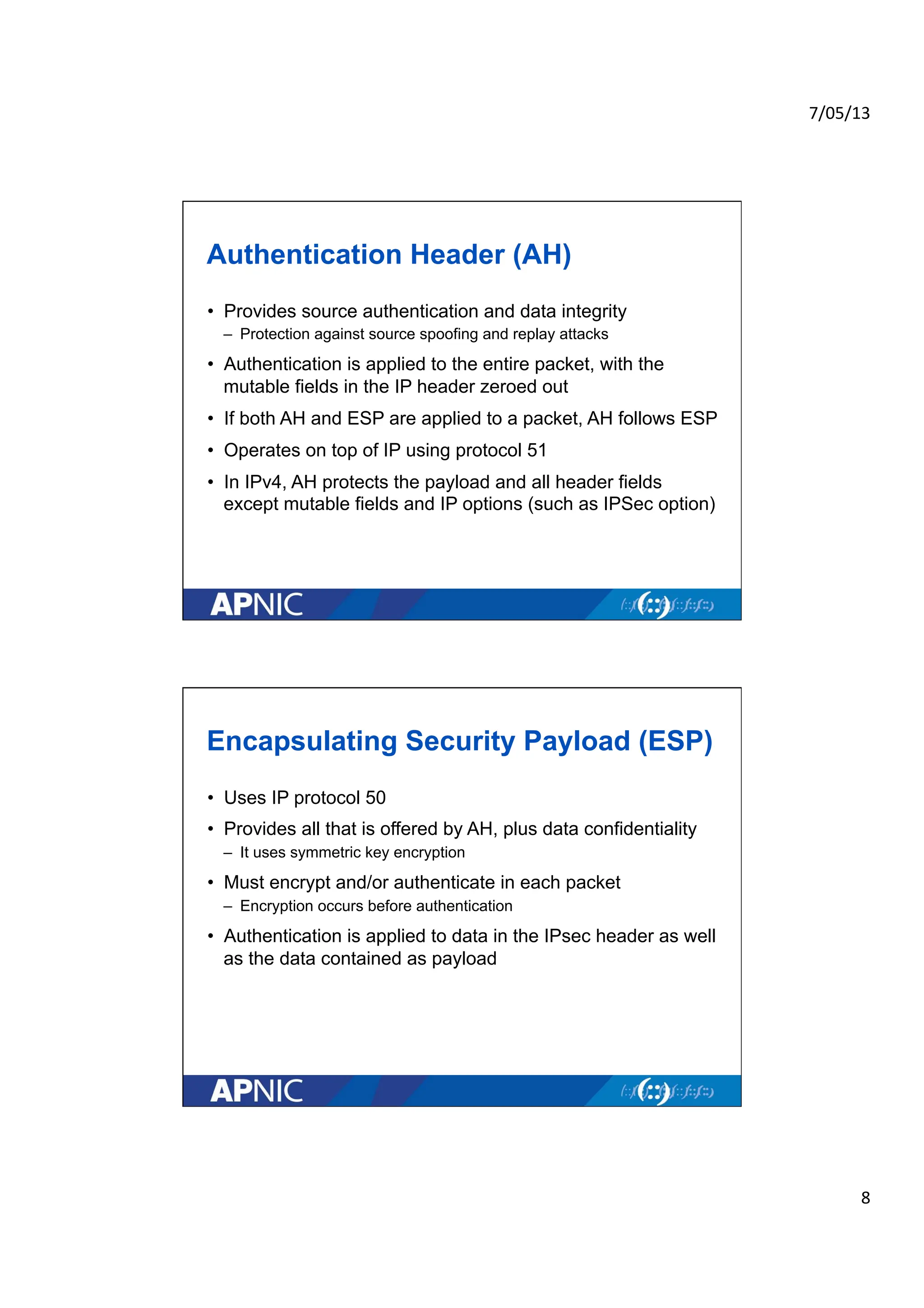 7/05/13	
  
8	
  
Authentication Header (AH)
• Provides source authentication and data integrity
– Protection against source spoofing and replay attacks
• Authentication is applied to the entire packet, with the
mutable fields in the IP header zeroed out
• If both AH and ESP are applied to a packet, AH follows ESP
• Operates on top of IP using protocol 51
• In IPv4, AH protects the payload and all header fields
except mutable fields and IP options (such as IPSec option)
Encapsulating Security Payload (ESP)
• Uses IP protocol 50
• Provides all that is offered by AH, plus data confidentiality
– It uses symmetric key encryption
• Must encrypt and/or authenticate in each packet
– Encryption occurs before authentication
• Authentication is applied to data in the IPsec header as well
as the data contained as payload
 