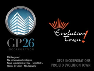 GP26 INCORPORATIONS
PROJETO EVOLUTION TOWN
FGV Management
MBA em Gerenciamento de Projetos
Módulo Gerenciamento de Escopo – Turma PROJ26
São José dos Campos – Abril/Maio 2013
 