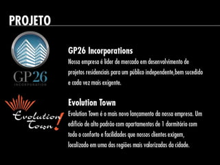 PROJETO
GP26 Incorporations
Nossa empresa é líder de mercado em
desenvolvimento de projetos residenciais para um
público independente,bem sucedido e cada vez mais
exigente.
Evolution Town
Evolution Town é o mais novo lançamento
da nossa empresa. Um edíficio de alto padrão com
apartamentos de 1 dormitório com todo o conforto e
facilidades que nossos clientes exigem,localizado em
uma das regiões mais valorizadas da cidade.
 
