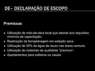 DE– DECLARAÇÃO DE ESCOPO
Premissas
 Utilização de mão-de-obra local que atenda aos requisitos
mínimos de capacitação.
 Realização da terraplanagem em estação seca.
 Utilização de 30% de água de reuso nas áreas comuns.
 Utilização de materiais de qualidade "premium“.
 Apartamentos para solteiros ou casais
 