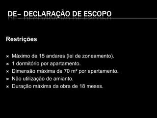 DE– DECLARAÇÃO DE ESCOPO
Restrições
 Máximo de 15 andares (lei de zoneamento).
 1 dormitório por apartamento.
 Dimensão máxima de 70 m² por apartamento.
 Não utilização de amianto.
 Duração máxima da obra de 18 meses.
 