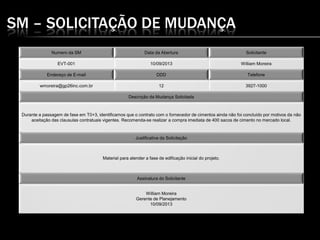 SM – SOLICITAÇÃO DE MUDANÇA
Numero da SM Data da Abertura Solicitante
EVT-001 10/09/2013 William Moreira
Endereço de E-mail DDD Telefone
wmoreira@gp26inc.com.br 12 3927-1000
Descrição da Mudança Solicitada
Durante a passagem de fase em T0+3, identificamos que o contrato com o fornecedor de cimentos ainda não foi concluído por motivos da não
aceitação das clausulas contratuais vigentes. Recomenda-se realizar a compra imediata de 400 sacos de cimento no mercado local.
Justificativa da Solicitação
Material para atender a fase de edificação inicial do projeto.
Assinatura do Solicitante
William Moreira
Gerente de Planejamento
10/09/2013
 