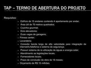 TAP – TERMO DE ABERTURA DO PROJETO
Requisitos:
 Edifício de 15 andares contendo 4 apartamento por andar;
 Área útil de 70 metros quadrados;
 Cozinha gourmet;
 Dois elevadores;
 Duas vagas de garagens;
 Fitness center;
 Lavanderia;
 Conexão banda larga de alta velocidade para integração de
internet/tv/telefonia e sistema de segurança;
 Possuir sistema de re utilização de águas e energia solar;
 Atendimento as legislações locais;
 Fornecedores locais;
 Prazo de conclusão da obra de 18 meses;
 Orçamento de R$ 15 milhões.
 