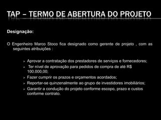 TAP – TERMO DE ABERTURA DO PROJETO
Designação:
O Engenheiro Marco Stoco fica designado como gerente de projeto , com as
seguintes atribuições :
 Aprovar a contratação dos prestadores de serviços e fornecedores;
 Ter nível de aprovação para pedidos de compra de até R$
100.000,00;
 Fazer cumprir os prazos e orçamentos acordados;
 Reportar-se quinzenalmente ao grupo de investidores imobiliários;
 Garantir a condução do projeto conforme escopo, prazo e custos
conforme contrato.
 