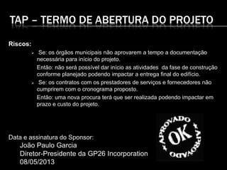 TAP – TERMO DE ABERTURA DO PROJETO
Riscos:
 Se: os órgãos municipais não aprovarem a tempo a documentação
necessária para início do projeto.
Então: não será possível dar início as atividades da fase de construção
conforme planejado podendo impactar a entrega final do edifício.
 Se: os contratos com os prestadores de serviços e fornecedores não
cumprirem com o cronograma proposto.
Então: uma nova procura terá que ser realizada podendo impactar em
prazo e custo do projeto.
Data e assinatura do Sponsor:
João Paulo Garcia
Diretor-Presidente da GP26 Incorporation
08/05/2013
 