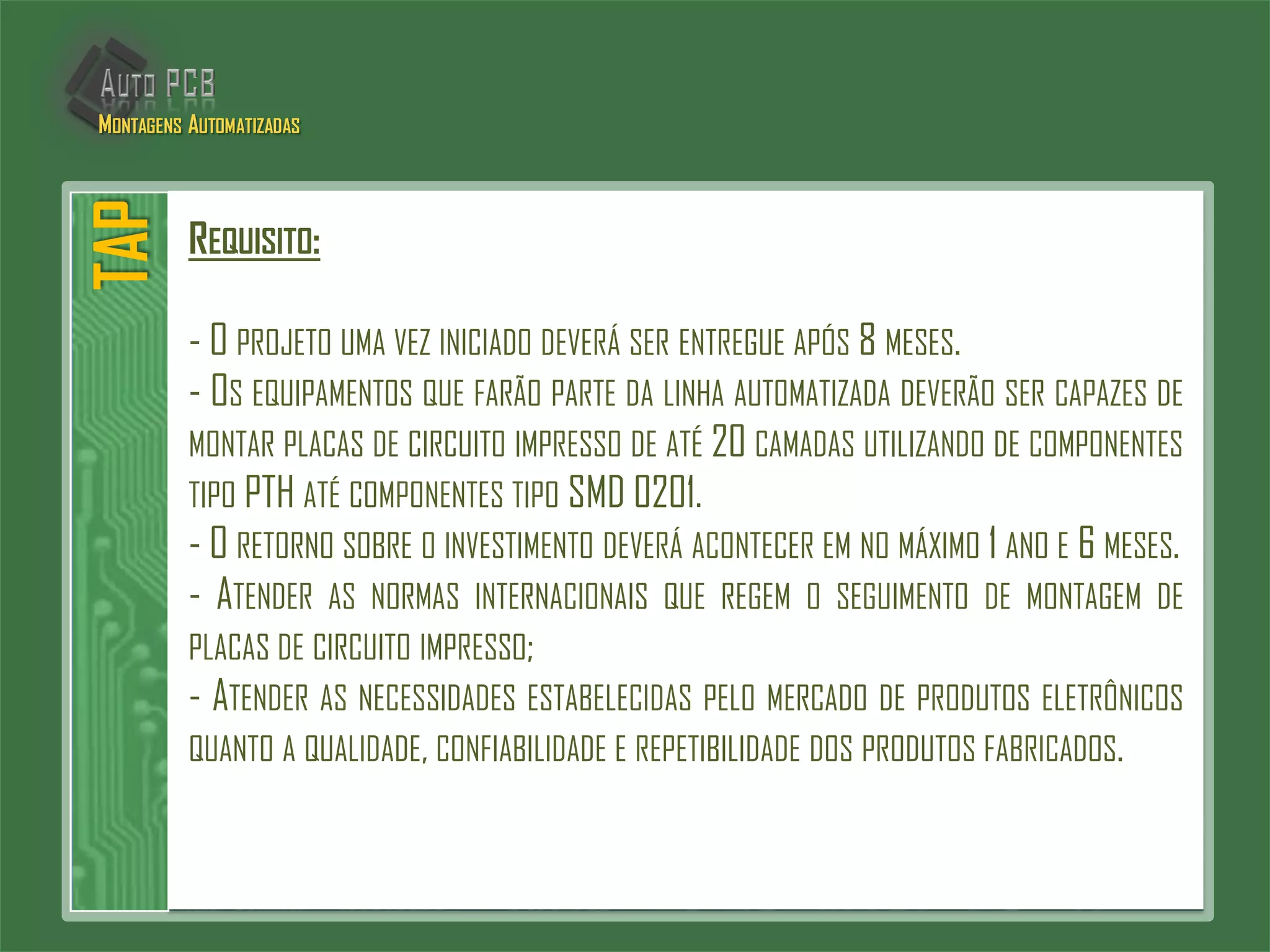 REQUISITO:
- O PROJETO UMA VEZ INICIADO DEVERÁ SER ENTREGUE APÓS 8 MESES.
- OS EQUIPAMENTOS QUE FARÃO PARTE DA LINHA AUTOMATIZADA DEVERÃO SER CAPAZES DE
MONTAR PLACAS DE CIRCUITO IMPRESSO DE ATÉ 20 CAMADAS UTILIZANDO DE COMPONENTES
TIPO PTH ATÉ COMPONENTES TIPO SMD 0201.
- O RETORNO SOBRE O INVESTIMENTO DEVERÁ ACONTECER EM NO MÁXIMO 1 ANO E 6 MESES.
- ATENDER AS NORMAS INTERNACIONAIS QUE REGEM O SEGUIMENTO DE MONTAGEM DE
PLACAS DE CIRCUITO IMPRESSO;
- ATENDER AS NECESSIDADES ESTABELECIDAS PELO MERCADO DE PRODUTOS ELETRÔNICOS
QUANTO A QUALIDADE, CONFIABILIDADE E REPETIBILIDADE DOS PRODUTOS FABRICADOS.
TAPMONTAGENS AUTOMATIZADAS
 