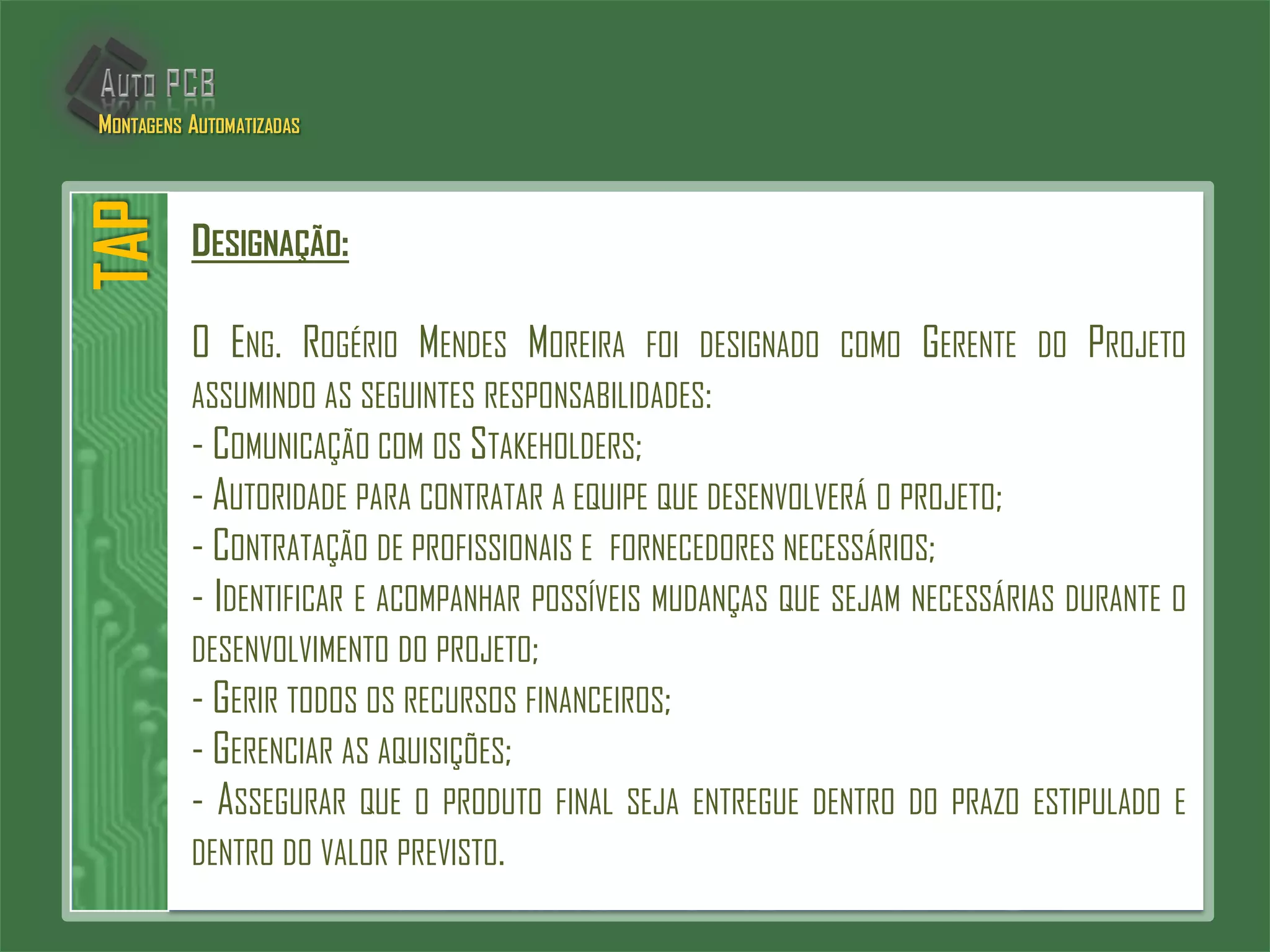 DESIGNAÇÃO:
O ENG. ROGÉRIO MENDES MOREIRA FOI DESIGNADO COMO GERENTE DO PROJETO
ASSUMINDO AS SEGUINTES RESPONSABILIDADES:
- COMUNICAÇÃO COM OS STAKEHOLDERS;
- AUTORIDADE PARA CONTRATAR A EQUIPE QUE DESENVOLVERÁ O PROJETO;
- CONTRATAÇÃO DE PROFISSIONAIS E FORNECEDORES NECESSÁRIOS;
- IDENTIFICAR E ACOMPANHAR POSSÍVEIS MUDANÇAS QUE SEJAM NECESSÁRIAS DURANTE O
DESENVOLVIMENTO DO PROJETO;
- GERIR TODOS OS RECURSOS FINANCEIROS;
- GERENCIAR AS AQUISIÇÕES;
- ASSEGURAR QUE O PRODUTO FINAL SEJA ENTREGUE DENTRO DO PRAZO ESTIPULADO E
DENTRO DO VALOR PREVISTO.
TAPMONTAGENS AUTOMATIZADAS
 