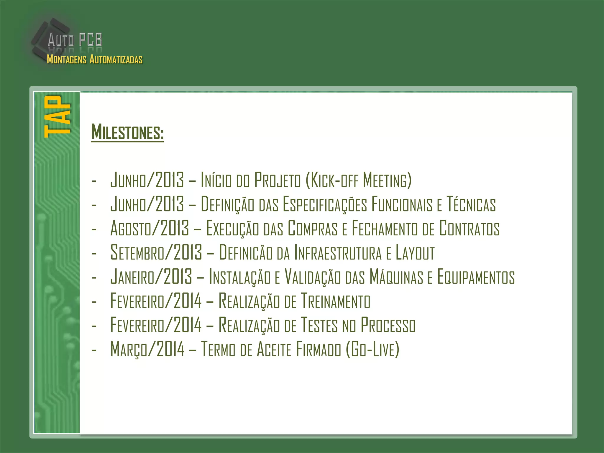 MILESTONES:
- JUNHO/2013 – INÍCIO DO PROJETO (KICK-OFF MEETING)
- JUNHO/2013 – DEFINIÇÃO DAS ESPECIFICAÇÕES FUNCIONAIS E TÉCNICAS
- AGOSTO/2013 – EXECUÇÃO DAS COMPRAS E FECHAMENTO DE CONTRATOS
- SETEMBRO/2013 – DEFINICÃO DA INFRAESTRUTURA E LAYOUT
- JANEIRO/2013 – INSTALAÇÃO E VALIDAÇÃO DAS MÁQUINAS E EQUIPAMENTOS
- FEVEREIRO/2014 – REALIZAÇÃO DE TREINAMENTO
- FEVEREIRO/2014 – REALIZAÇÃO DE TESTES NO PROCESSO
- MARÇO/2014 – TERMO DE ACEITE FIRMADO (GO-LIVE)
TAPMONTAGENS AUTOMATIZADAS
 
