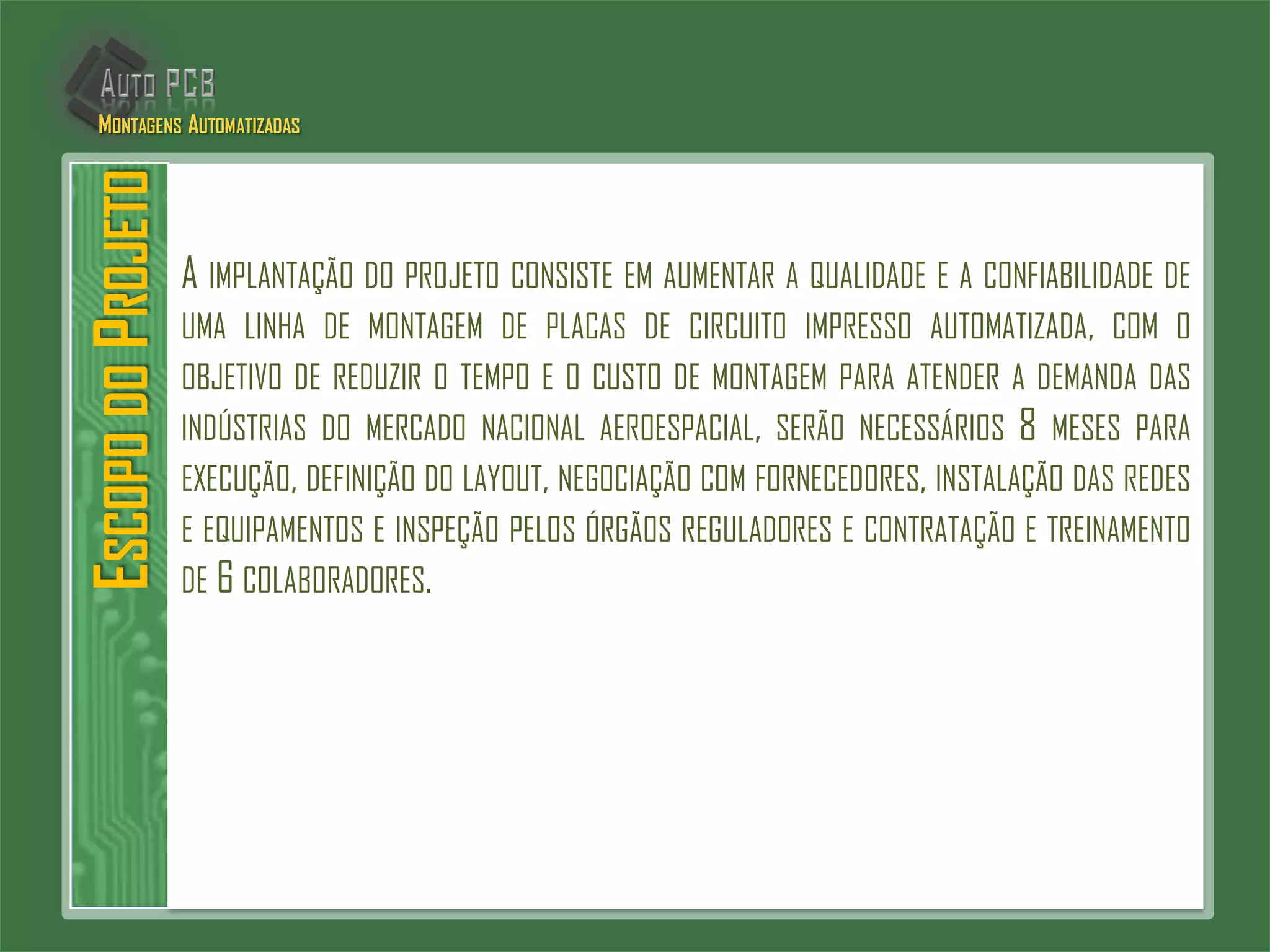 A IMPLANTAÇÃO DO PROJETO CONSISTE EM AUMENTAR A QUALIDADE E A CONFIABILIDADE DE
UMA LINHA DE MONTAGEM DE PLACAS DE CIRCUITO IMPRESSO AUTOMATIZADA, COM O
OBJETIVO DE REDUZIR O TEMPO E O CUSTO DE MONTAGEM PARA ATENDER A DEMANDA DAS
INDÚSTRIAS DO MERCADO NACIONAL AEROESPACIAL, SERÃO NECESSÁRIOS 8 MESES PARA
EXECUÇÃO, DEFINIÇÃO DO LAYOUT, NEGOCIAÇÃO COM FORNECEDORES, INSTALAÇÃO DAS REDES
E EQUIPAMENTOS E INSPEÇÃO PELOS ÓRGÃOS REGULADORES E CONTRATAÇÃO E TREINAMENTO
DE 6 COLABORADORES.
ESCOPODOPROJETOMONTAGENS AUTOMATIZADAS
 