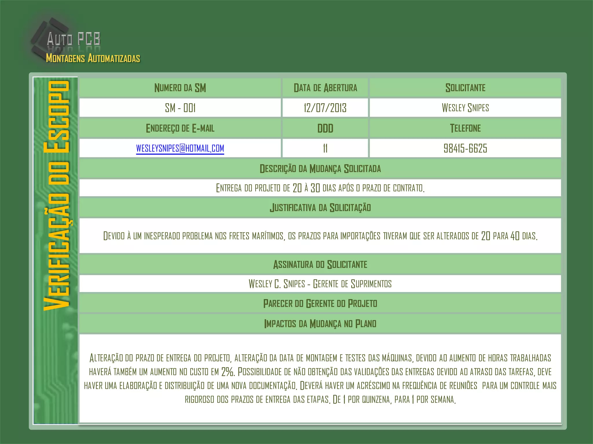 VERIFICAÇÃODOESCOPO
NUMERO DA SM DATA DE ABERTURA SOLICITANTE
SM - 001 12/07/2013 WESLEY SNIPES
ENDEREÇO DE E-MAIL DDD TELEFONE
WESLEYSNIPES@HOTMAIL.COM 11 98415-6625
DESCRIÇÃO DA MUDANÇA SOLICITADA
ENTREGA DO PROJETO DE 20 À 30 DIAS APÓS O PRAZO DE CONTRATO.
JUSTIFICATIVA DA SOLICITAÇÃO
DEVIDO À UM INESPERADO PROBLEMA NOS FRETES MARÍTIMOS, OS PRAZOS PARA IMPORTAÇÕES TIVERAM QUE SER ALTERADOS DE 20 PARA 40 DIAS.
ASSINATURA DO SOLICITANTE
WESLEY C. SNIPES - GERENTE DE SUPRIMENTOS
PARECER DO GERENTE DO PROJETO
IMPACTOS DA MUDANÇA NO PLANO
ALTERAÇÃO DO PRAZO DE ENTREGA DO PROJETO, ALTERAÇÃO DA DATA DE MONTAGEM E TESTES DAS MÁQUINAS, DEVIDO AO AUMENTO DE HORAS TRABALHADAS
HAVERÁ TAMBÉM UM AUMENTO NO CUSTO EM 2%. POSSIBILIDADE DE NÃO OBTENÇÃO DAS VALIDAÇÕES DAS ENTREGAS DEVIDO AO ATRASO DAS TAREFAS, DEVE
HAVER UMA ELABORAÇÃO E DISTRIBUIÇÃO DE UMA NOVA DOCUMENTAÇÃO. DEVERÁ HAVER UM ACRÉSCIMO NA FREQUÊNCIA DE REUNIÕES PARA UM CONTROLE MAIS
RIGOROSO DOS PRAZOS DE ENTREGA DAS ETAPAS. DE 1 POR QUINZENA, PARA 1 POR SEMANA.
MONTAGENS AUTOMATIZADAS
 