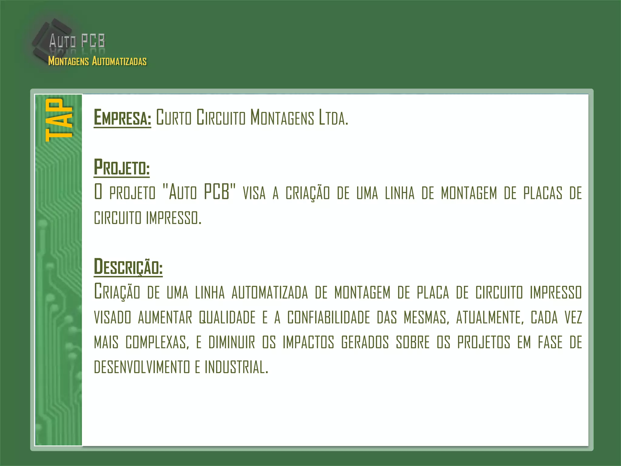 EMPRESA: CURTO CIRCUITO MONTAGENS LTDA.
PROJETO:
O PROJETO "AUTO PCB" VISA A CRIAÇÃO DE UMA LINHA DE MONTAGEM DE PLACAS DE
CIRCUITO IMPRESSO.
DESCRIÇÃO:
CRIAÇÃO DE UMA LINHA AUTOMATIZADA DE MONTAGEM DE PLACA DE CIRCUITO IMPRESSO
VISADO AUMENTAR QUALIDADE E A CONFIABILIDADE DAS MESMAS, ATUALMENTE, CADA VEZ
MAIS COMPLEXAS, E DIMINUIR OS IMPACTOS GERADOS SOBRE OS PROJETOS EM FASE DE
DESENVOLVIMENTO E INDUSTRIAL.
TAPMONTAGENS AUTOMATIZADAS
 