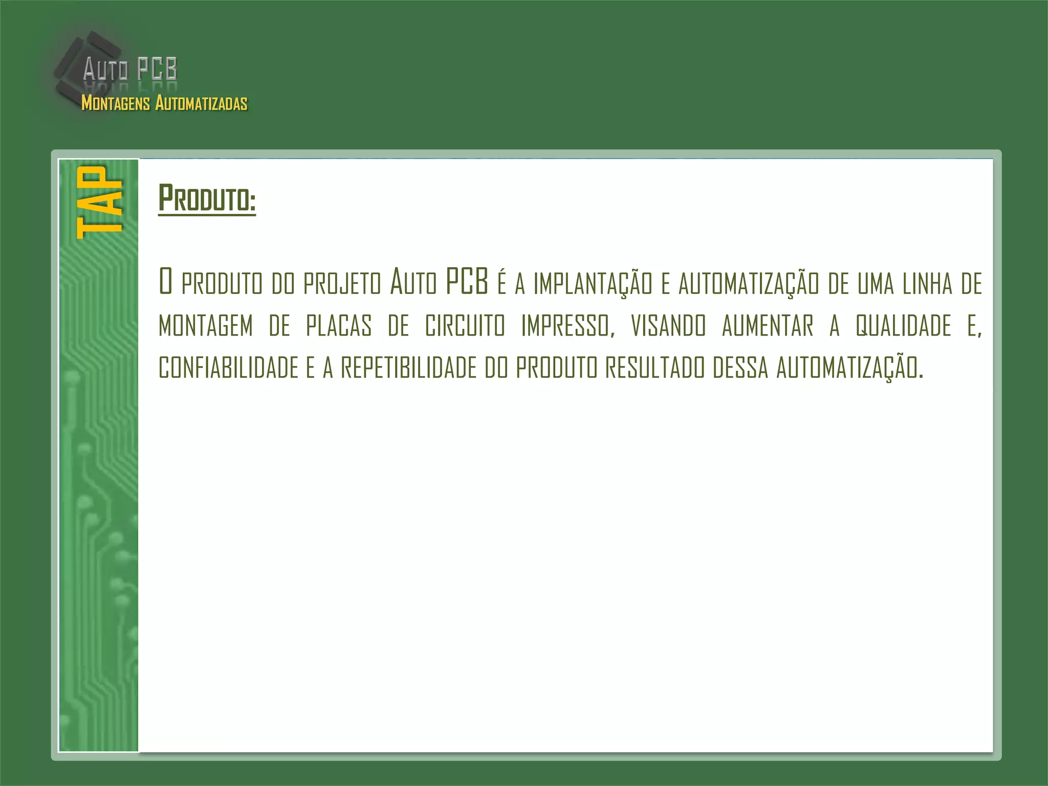 PRODUTO:
O PRODUTO DO PROJETO AUTO PCB É A IMPLANTAÇÃO E AUTOMATIZAÇÃO DE UMA LINHA DE
MONTAGEM DE PLACAS DE CIRCUITO IMPRESSO, VISANDO AUMENTAR A QUALIDADE E,
CONFIABILIDADE E A REPETIBILIDADE DO PRODUTO RESULTADO DESSA AUTOMATIZAÇÃO.
TAPMONTAGENS AUTOMATIZADAS
 