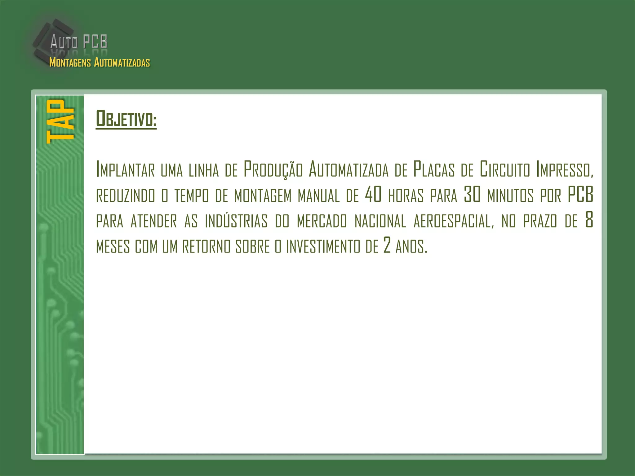 OBJETIVO:
IMPLANTAR UMA LINHA DE PRODUÇÃO AUTOMATIZADA DE PLACAS DE CIRCUITO IMPRESSO,
REDUZINDO O TEMPO DE MONTAGEM MANUAL DE 40 HORAS PARA 30 MINUTOS POR PCB
PARA ATENDER AS INDÚSTRIAS DO MERCADO NACIONAL AEROESPACIAL, NO PRAZO DE 8
MESES COM UM RETORNO SOBRE O INVESTIMENTO DE 2 ANOS.
TAPMONTAGENS AUTOMATIZADAS
 