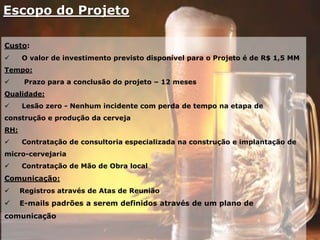 Escopo do Projeto
Custo:
 O valor de investimento previsto disponível para o Projeto é de R$ 1,5 MM
Tempo:
 Prazo para a conclusão do projeto – 12 meses
Qualidade:
 Lesão zero - Nenhum incidente com perda de tempo na etapa de
construção e produção da cerveja
RH:
 Contratação de consultoria especializada na construção e implantação de
micro-cervejaria
 Contratação de Mão de Obra local
Comunicação:
 Registros através de Atas de Reunião
 E-mails padrões a serem definidos através de um plano de
comunicação
 