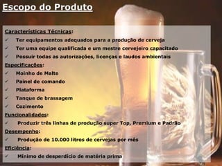 Escopo do Produto
Características Técnicas:
 Ter equipamentos adequados para a produção de cerveja
 Ter uma equipe qualificada e um mestre cervejeiro capacitado
 Possuir todas as autorizações, licenças e laudos ambientais
Especificações:
 Moinho de Malte
 Painel de comando
 Plataforma
 Tanque de brassagem
 Cozimento
Funcionalidades:
 Produzir três linhas de produção super Top, Premium e Padrão
Desempenho:
 Produção de 10.000 litros de cervejas por mês
Eficiência:
 Mínimo de desperdício de matéria prima
 