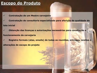 Escopo do Produto
 Contratação de um Mestre cervejeiro
 Contratação de consultoria especializada para aferição da qualidade do
lote inicial
 Obtenção das licenças e autorizações necessárias para construção e
funcionamento da cervejaria
 Registro formais (atas, emails) de todas as reuniões, entregas, aceites e
alterações de escopo do projeto
 
