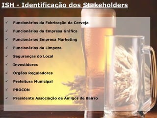 ISH - Identificação dos Stakeholders
 Funcionários da Fabricação da Cerveja
 Funcionários da Empresa Gráfica
 Funcionários Empresa Marketing
 Funcionários da Limpeza
 Seguranças do Local
 Investidores
 Órgãos Reguladores
 Prefeitura Municipal
 PROCON
 Presidente Associação de Amigos de Bairro
 