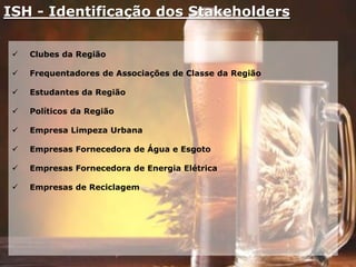 ISH - Identificação dos Stakeholders
 Clubes da Região
 Frequentadores de Associações de Classe da Região
 Estudantes da Região
 Políticos da Região
 Empresa Limpeza Urbana
 Empresas Fornecedora de Água e Esgoto
 Empresas Fornecedora de Energia Elétrica
 Empresas de Reciclagem
 