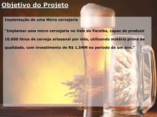 Objetivo do Projeto
Implantação de uma Micro cervejaria
“Implantar uma micro cervejaria no Vale do Paraíba, capaz de produzir
10.000 litros de cerveja artesanal por mês, utilizando matéria prima de
qualidade, com investimento de R$ 1,5MM no período de um ano.”
 