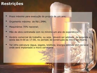 Restrições
• Prazo máximo para execução do projeto de um ano;
• Orçamento máximo de R$1,5MM;
• Maquinários 70% nacional;
• Mão de obra contratada com no mínimo um ano de experiência;
• Horário comercial de trabalho, ou seja, deverá ser adotado de segunda a
sexta das 8:00 as 17:00, no período de construção da micro cervejaria;
• Ter infra estrutura (água, esgoto, telefone, energia elétrica, etc) no local
onde será implantado a micro cervejaria.
 