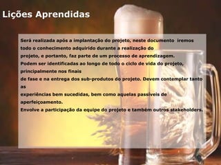 Lições Aprendidas
Será realizada após a implantação do projeto, neste documento iremos
todo o conhecimento adquirido durante a realização do
projeto, e portanto, faz parte de um processo de aprendizagem.
Podem ser identificadas ao longo de todo o ciclo de vida do projeto,
principalmente nos finais
de fase e na entrega dos sub-produtos do projeto. Devem contemplar tanto
as
experiências bem sucedidas, bem como aquelas passíveis de
aperfeiçoamento.
Envolve a participação da equipe do projeto e também outros stakeholders.
 
