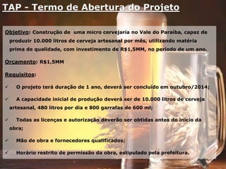 TAP - Termo de Abertura do Projeto
Objetivo: Construção de uma micro cervejaria no Vale do Paraíba, capaz de
produzir 10.000 litros de cerveja artesanal por mês, utilizando matéria
prima de qualidade, com investimento de R$1,5MM, no período de um ano.
Orçamento: R$1,5MM
Requisitos:
 O projeto terá duração de 1 ano, deverá ser concluído em outubro/2014;
 A capacidade inicial de produção deverá ser de 10.000 litros de cerveja
artesanal, 480 litros por dia e 800 garrafas de 600 ml;
 Todas as licenças e autorização deverão ser obtidas antes do início da
obra;
 Mão de obra e fornecedores qualificados;
 Horário restrito de permissão da obra, estipulado pela prefeitura.
 