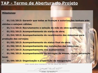 TAP - Termo de Abertura do Projeto
Milestones:
 01/10/2013: Garantir que todas as licenças e autorizações tenham sido
obtidas e estejam válidas;
 01/11/2013: Recrutamento e seleção de mão de obra qualificada;
 01/02/2013: Acompanhamento do status da obra;
 01/04/2013: Acompanhamento do recebimento das máquinas para
produção das cervejas;
 01/05/2013: Acompanhamento do status final da obra;
 01/06/2013: Acompanhamento das instalações das máquinas;
 01/07/2013: Acompanhamento das acabamentos;
 01/08/2013: Acompanhamento da entregas de mesas, copos, decoração
local;
 01/09/2013: Organização e preparação da inauguração
 