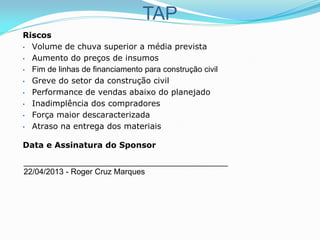 TAP
Riscos
• Volume de chuva superior a média prevista
• Aumento do preços de insumos
• Fim de linhas de financiamento para construção civil
• Greve do setor da construção civil
• Performance de vendas abaixo do planejado
• Inadimplência dos compradores
• Força maior descaracterizada
• Atraso na entrega dos materiais
Data e Assinatura do Sponsor
______________________________________________
22/04/2013 - Roger Cruz Marques
 