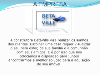A EMPRESA
A construtora BetaVille visa realizar os sonhos
dos clientes. Escolher uma casa requer visualizar
o seu bem estar, de sua família e a comunhão
com seus amigos. E é por isso que nos
colocamos a disposição para juntos
encontrarmos a melhor solução para a aquisição
de seu imóvel.
 