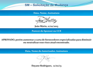 SM – Solicitação de Mudança
Data, Nome, Assinatura
João Mário, 11/02/2013
Parecer do Sponsor ou CCB
APROVADO, porém aumentar a carta de fornecedores especializadas para diminuir
ou neutralizar esse risco atual encontrado.
Data, Nome do Autorizador, Assinatura
Dayane Rodrigues, 12/02/13
 