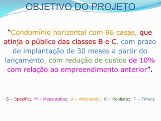 OBJETIVO DO PROJETO
“Condomínio horizontal com 96 casas, que
atinja o público das classes B e C, com prazo
de implantação de 30 meses a partir do
lançamento, com redução de custos de 10%
com relação ao empreendimento anterior”.
S – Specific; M – Measurable; A – Attainable; R – Realistic; T – Timely
 