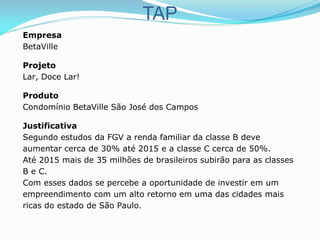 TAP
Empresa
BetaVille
Projeto
Lar, Doce Lar!
Produto
Condomínio BetaVille São José dos Campos
Justificativa
Segundo estudos da FGV a renda familiar da classe B deve
aumentar cerca de 30% até 2015 e a classe C cerca de 50%.
Até 2015 mais de 35 milhões de brasileiros subirão para as classes
B e C.
Com esses dados se percebe a oportunidade de investir em um
empreendimento com um alto retorno em uma das cidades mais
ricas do estado de São Paulo.
 