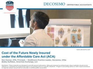 www.decosimo.com
Cost of the Future Newly Insured
under the Affordable Care Act (ACA)
Ken Conner, CPA, Principal, – Healthcare Practice Leader, Decosimo, CPAs
Bobby Huffaker, American Exchange, LLC
Disclaimer: These materials are designed to provide general information. Although prepared by professionals, these materials should not be
utilized as a substitute for professional legal or accounting advice in specific situations. If legal or accounting advice or other expert assistance
is required, please consult with an attorney or certified public accountant.
 
