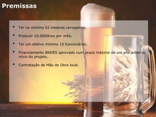 Premissas
• Ter no mínimo 02 mestres cervejeiros;
• Produzir 10.000litros por mês;
• Ter um efetivo mínimo 15 funcionários;
• Financiamento BNDES aprovado num prazo máximo de um ano antes do
início do projeto.
• Contratação de Mão de Obra local.
 