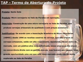 TAP - Termo de Abertura do Projeto
Projeto: Santo Gole
Produto: Micro cervejaria no Vale do Paraíba em operação.
Descrição: Construção de uma micro cervejaria no Vale do Paraíba, que
produza cervejas artesanais de qualidade e com preços acessíveis.
Justificativa: De acordo com a Associação Brasileira de Micro cervejarias
(ABMIC) desde 1996 as receitas caseiras de cerveja, que dão origem as
cervejas artesanais, estão em alto crescimento. Apostando em um nicho de
mercado, com um público-alvo mais sofisticado, essas empresas não atuam
na concorrência direta com as grande marcas, mas buscam seu espaço. Uma
grande oportunidade uma vez que este novo mercado ainda não foi muito
explorado no Vale do Paraíba
 