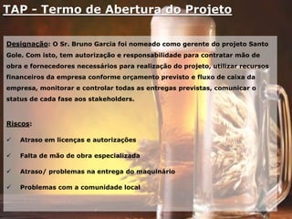 TAP - Termo de Abertura do Projeto
Designação: O Sr. Bruno Garcia foi nomeado como gerente do projeto Santo
Gole. Com isto, tem autorização e responsabilidade para contratar mão de
obra e fornecedores necessários para realização do projeto, utilizar recursos
financeiros da empresa conforme orçamento previsto e fluxo de caixa da
empresa, monitorar e controlar todas as entregas previstas, comunicar o
status de cada fase aos stakeholders.
Riscos:
 Atraso em licenças e autorizações
 Falta de mão de obra especializada
 Atraso/ problemas na entrega do maquinário
 Problemas com a comunidade local
 