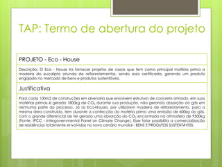 TAP: Termo de abertura do projeto
PROJETO - Eco - House
Descrição: O Eco - House ira fornecer projetos de casas que tem como principal matéria prima a
madeira do eucalipto oriunda de reflorestamentos, sendo essa certificada, gerando um produto
engajado no mercado de bens e produtos sustentáveis.
Justificativa
Para cada 100m2 de construções em alvenaria que envolvem estrutura de concreto armado, em suas
matérias primas é gerado 1800kg de CO2 durante sua produção, não gerando absorção do gás em
nenhuma parte do processo. Já as Eco-Houses, por utilizarem madeira de reflorestamento, para a
mesma área construída, tem durante a confecção da matéria prima uma emissão de 600kg do gás,
com o grande diferencial de ter gerado uma absorção do CO2 encontrado na atmosfera de 9500kg
(Fonte: IPCC - Intergovernmental Panel on Climate Change). Esse fator possibilita a comercialização
de residências totalmente envolvidas no novo cenário mundial - BENS E PRODUTOS SUSTENTÁVEIS.
 