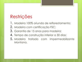 Restrições
1. Madeira 100% oriunda de reflorestamento;
2. Madeira com certificação FSC;
3. Garantia de 15 anos para madeira;
4. Tempo de construção inferior a 30 dias;
5. Madeira tratada com impermeabilizante
Montana.
 